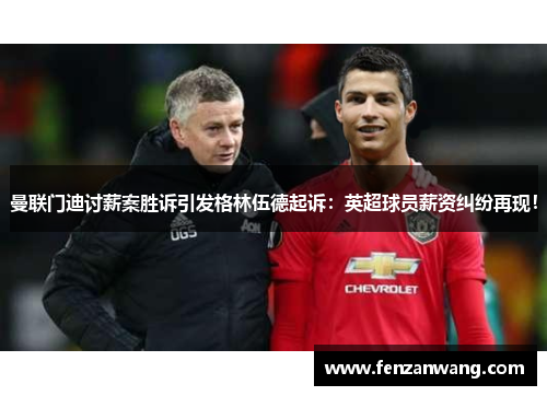 曼联门迪讨薪案胜诉引发格林伍德起诉：英超球员薪资纠纷再现！